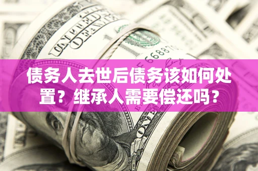 北京债务人去世后债务该如何处置？继承人需要偿还吗？